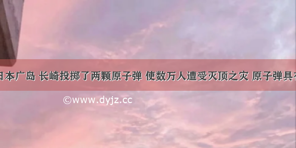 美国曾在日本广岛 长崎投掷了两颗原子弹 使数万人遭受灭顶之灾 原子弹具有极强的放