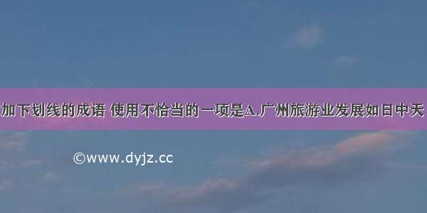 下列句子中加下划线的成语 使用不恰当的一项是A.广州旅游业发展如日中天 带动了相关