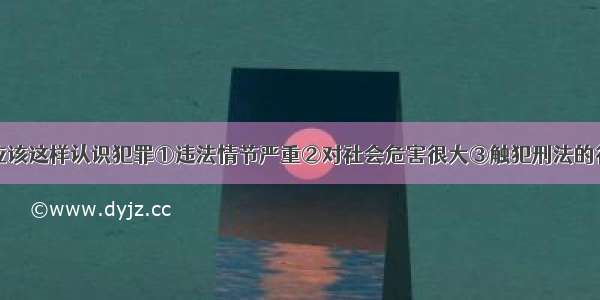 单选题我们应该这样认识犯罪①违法情节严重②对社会危害很大③触犯刑法的行为④应受刑