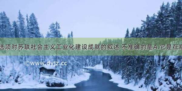 单选题下列选项对苏联社会主义工业化建设成就的叙述 不准确的是A.它是在斯大林执政时