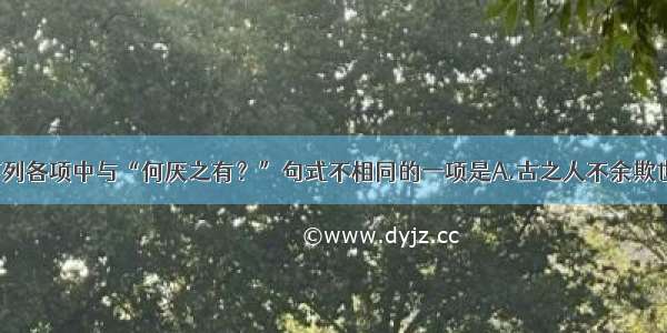 单选题下列各项中与“何厌之有？”句式不相同的一项是A.古之人不余欺也B.王问：