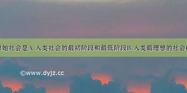 单选题原始社会是A.人类社会的最初阶段和最低阶段B.人类最理想的社会C.生产资