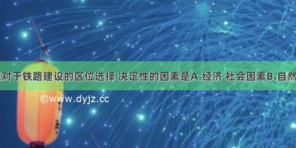 单选题对于铁路建设的区位选择 决定性的因素是A.经济 社会因素B.自然因素C.