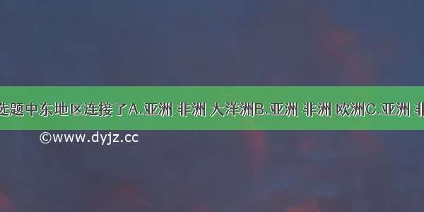 单选题中东地区连接了A.亚洲 非洲 大洋洲B.亚洲 非洲 欧洲C.亚洲 非洲