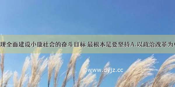 单选题实现全面建设小康社会的奋斗目标 最根本是要坚持A.以政治改革为中心 建设