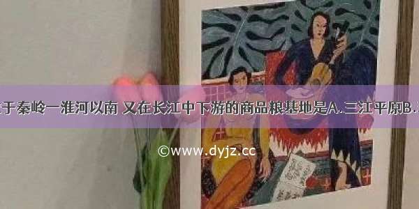 单选题位于秦岭一淮河以南 又在长江中下游的商品粮基地是A.三江平原B.珠江三角