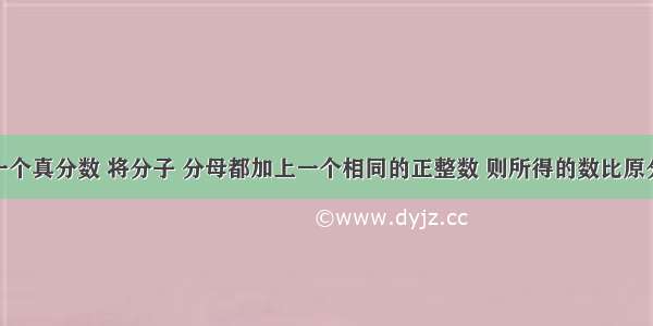 单选题一个真分数 将分子 分母都加上一个相同的正整数 则所得的数比原分数A.小