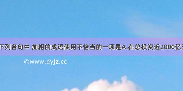 单选题下列各句中 加粗的成语使用不恰当的一项是A.在总投资近2000亿元的“西