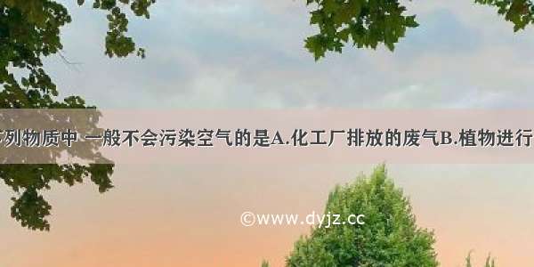 单选题下列物质中 一般不会污染空气的是A.化工厂排放的废气B.植物进行光合作用