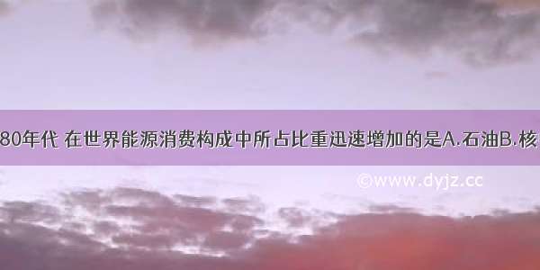 单选题80年代 在世界能源消费构成中所占比重迅速增加的是A.石油B.核电C.天