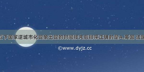 单选题以下国家逆城市化现象出现的时间按先后排序正确的是A.英国 法国 日本B.