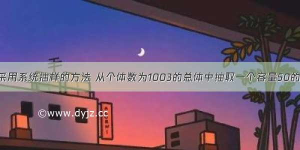 填空题采用系统抽样的方法 从个体数为1003的总体中抽取一个容量50的样本 则