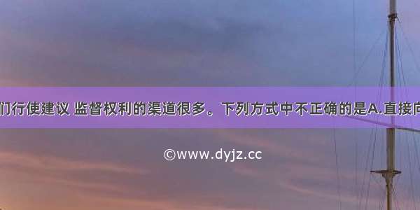 单选题我们行使建议 监督权利的渠道很多。下列方式中不正确的是A.直接向全国人大