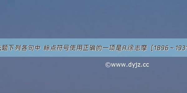 单选题下列各句中 标点符号使用正确的一项是A.徐志摩（1896～1931年）