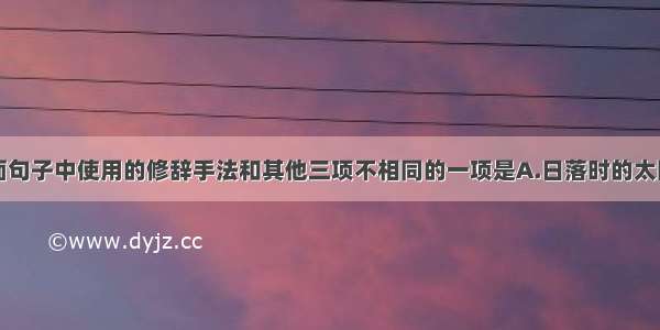 单选题下面句子中使用的修辞手法和其他三项不相同的一项是A.日落时的太阳看上去要