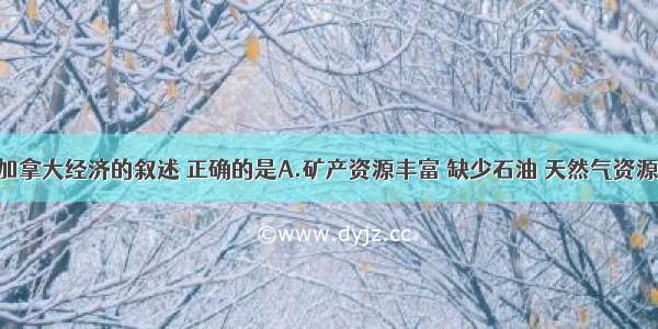 单选题关于加拿大经济的叙述 正确的是A.矿产资源丰富 缺少石油 天然气资源B.农业虽然