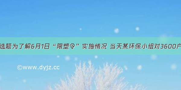 单选题为了解6月1日“限塑令”实施情况 当天某环保小组对3600户购