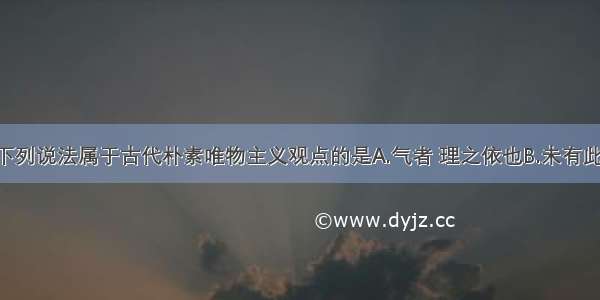 单选题下列说法属于古代朴素唯物主义观点的是A.气者 理之依也B.未有此气 已有