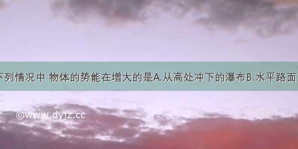 单选题下列情况中 物体的势能在增大的是A.从高处冲下的瀑布B.水平路面上的汽车