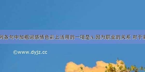 单选题下列各句中加粗词感情色彩上活用的一项是A.因为职业的关系 对于美的事物的