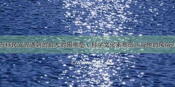 单选题百万移民安置遇到的最大的困难是A.科学文化素质低B.当地的风俗习惯和乡土