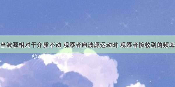 填空题当波源相对于介质不动 观察者向波源运动时 观察者接收到的频率______