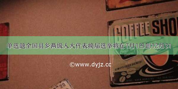 单选题全国县乡两级人大代表换届选举将在7月1日到12月31