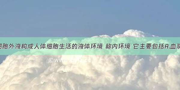 单选题细胞外液构成人体细胞生活的液体环境 称内环境 它主要包括A.血浆 组织液