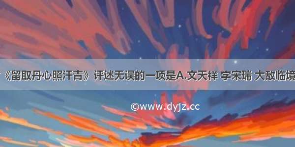 单选题对《留取丹心照汗青》评述无误的一项是A.文天祥 字宋瑞 大敌临境时率部坚