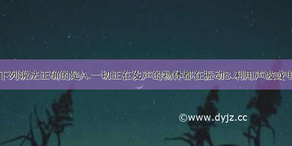 关于声现象 下列说法正确的是A.一切正在发声的物体都在振动B.利用声波或电磁波可在真