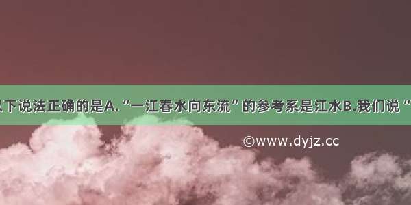 单选题以下说法正确的是A.“一江春水向东流”的参考系是江水B.我们说“太阳从东