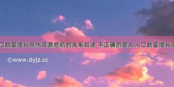 单选题人口数量增长与水资源危机的关系叙述 不正确的是A.人口数量增长使人均水资