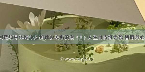 单选题下列选项中体现个人和社会关系的有（1）人生自古谁无死 留取丹心照汗青（2