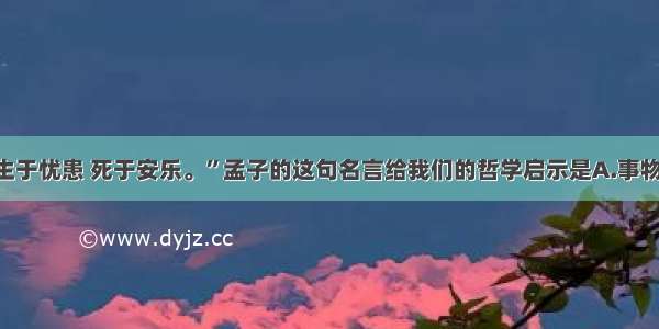 单选题“生于忧患 死于安乐。”孟子的这句名言给我们的哲学启示是A.事物是相互联