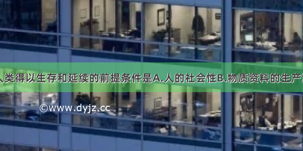 单选题人类得以生存和延续的前提条件是A.人的社会性B.物质资料的生产活动C.人