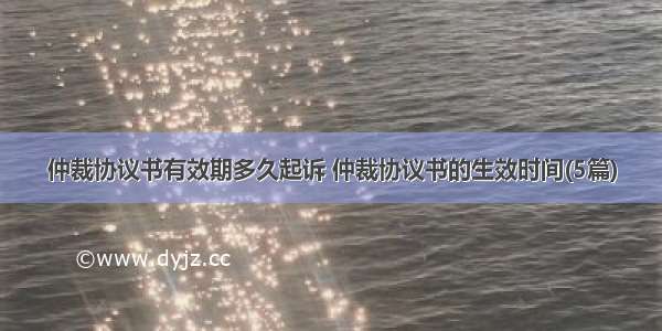 仲裁协议书有效期多久起诉 仲裁协议书的生效时间(5篇)