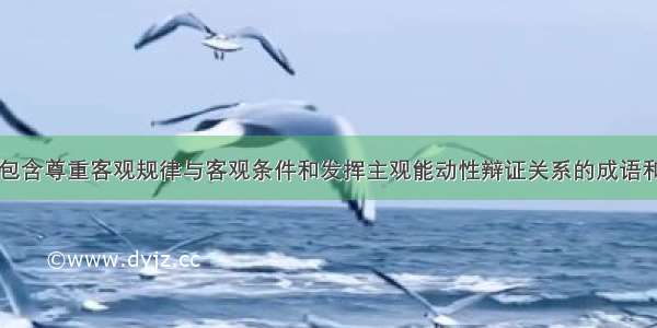 单选题下列包含尊重客观规律与客观条件和发挥主观能动性辩证关系的成语和日常用语有