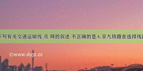 单选题下列有关交通运输线 点 网的叙述 不正确的是A.京九铁路在选择线路走向时