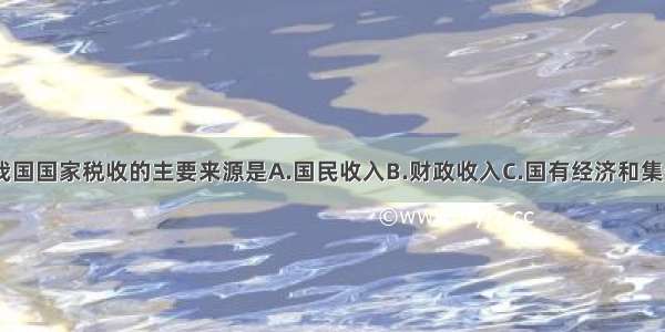 单选题我国国家税收的主要来源是A.国民收入B.财政收入C.国有经济和集体经济D