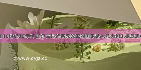 单选题16世纪30年代 加尔文进行宗教改革的国家是A.意大利B.德意志C.法国