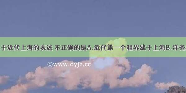 单选题下列关于近代上海的表述 不正确的是A.近代第一个租界建于上海B.洋务运动中近代军