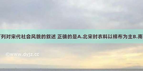 单选题下列对宋代社会风貌的叙述 正确的是A.北宋时衣料以棉布为主B.南宋时用纸