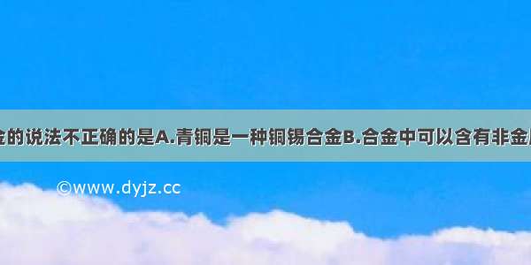 下列关于合金的说法不正确的是A.青铜是一种铜锡合金B.合金中可以含有非金属元素C.硬铝