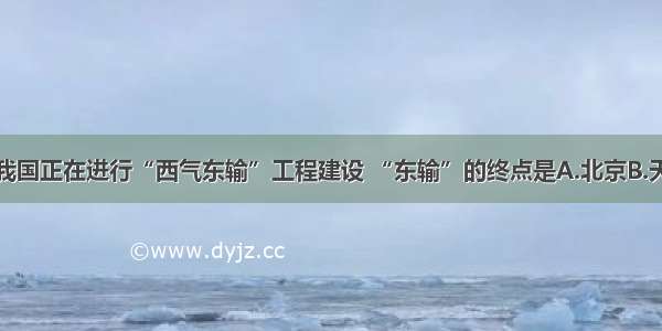 单选题我国正在进行“西气东输”工程建设 “东输”的终点是A.北京B.天津C.上