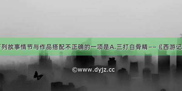 单选题下列故事情节与作品搭配不正确的一项是A.三打白骨精——《西游记》B.智取