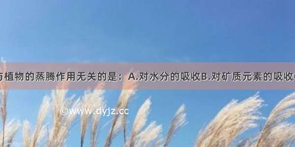 单选题与植物的蒸腾作用无关的是：A.对水分的吸收B.对矿质元素的吸收C.对水分