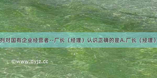 单选题下列对国有企业经营者--厂长（经理）认识正确的是A.厂长（经理）是企业的