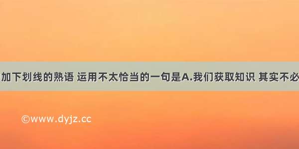 下列各句中加下划线的熟语 运用不太恰当的一句是A.我们获取知识 其实不必太过量力而