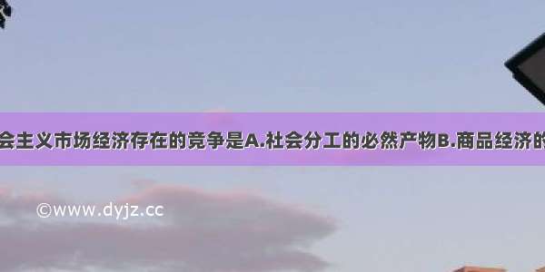 单选题社会主义市场经济存在的竞争是A.社会分工的必然产物B.商品经济的必然产物