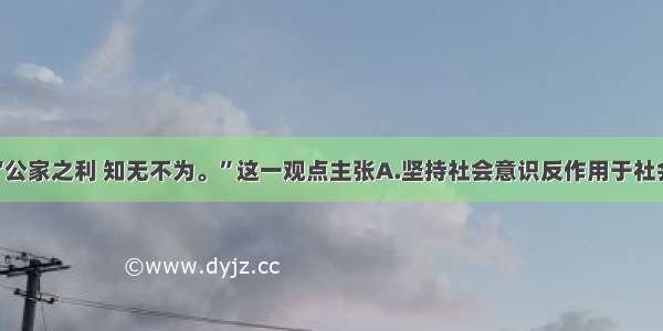 单选题“公家之利 知无不为。”这一观点主张A.坚持社会意识反作用于社会存在B.